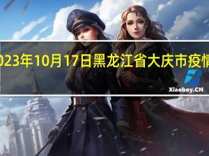 2023年10月17日黑龙江省大庆市疫情大数据-今日/今天疫情全网搜索最新实时消息动态情况通知播报