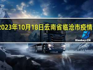 2023年10月18日云南省临沧市疫情大数据-今日/今天疫情全网搜索最新实时消息动态情况通知播报