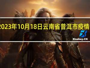 2023年10月18日云南省普洱市疫情大数据-今日/今天疫情全网搜索最新实时消息动态情况通知播报