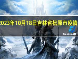 2023年10月18日吉林省松原市疫情大数据-今日/今天疫情全网搜索最新实时消息动态情况通知播报