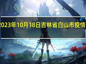 2023年10月18日吉林省白山市疫情大数据-今日/今天疫情全网搜索最新实时消息动态情况通知播报