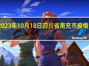 2023年10月18日四川省南充市疫情大数据-今日/今天疫情全网搜索最新实时消息动态情况通知播报