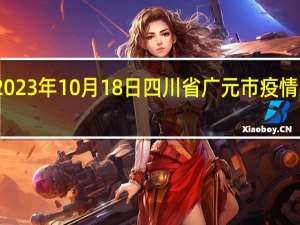 2023年10月18日四川省广元市疫情大数据-今日/今天疫情全网搜索最新实时消息动态情况通知播报