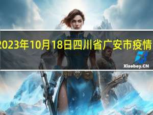 2023年10月18日四川省广安市疫情大数据-今日/今天疫情全网搜索最新实时消息动态情况通知播报