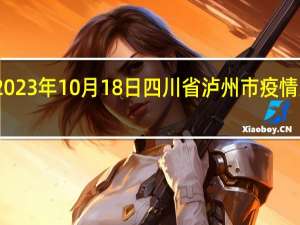 2023年10月18日四川省泸州市疫情大数据-今日/今天疫情全网搜索最新实时消息动态情况通知播报