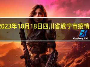 2023年10月18日四川省遂宁市疫情大数据-今日/今天疫情全网搜索最新实时消息动态情况通知播报