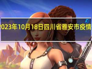 2023年10月18日四川省雅安市疫情大数据-今日/今天疫情全网搜索最新实时消息动态情况通知播报