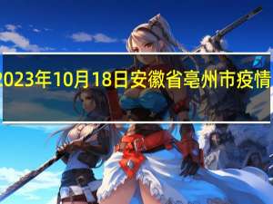 2023年10月18日安徽省亳州市疫情大数据-今日/今天疫情全网搜索最新实时消息动态情况通知播报