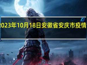 2023年10月18日安徽省安庆市疫情大数据-今日/今天疫情全网搜索最新实时消息动态情况通知播报