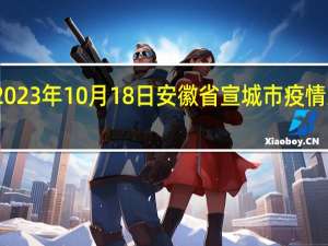 2023年10月18日安徽省宣城市疫情大数据-今日/今天疫情全网搜索最新实时消息动态情况通知播报