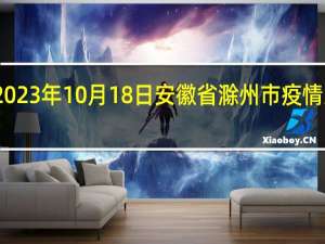 2023年10月18日安徽省滁州市疫情大数据-今日/今天疫情全网搜索最新实时消息动态情况通知播报