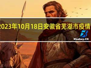2023年10月18日安徽省芜湖市疫情大数据-今日/今天疫情全网搜索最新实时消息动态情况通知播报