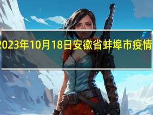 2023年10月18日安徽省蚌埠市疫情大数据-今日/今天疫情全网搜索最新实时消息动态情况通知播报