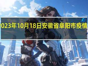 2023年10月18日安徽省阜阳市疫情大数据-今日/今天疫情全网搜索最新实时消息动态情况通知播报