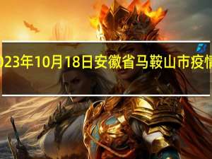 2023年10月18日安徽省马鞍山市疫情大数据-今日/今天疫情全网搜索最新实时消息动态情况通知播报