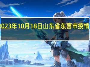 2023年10月18日山东省东营市疫情大数据-今日/今天疫情全网搜索最新实时消息动态情况通知播报