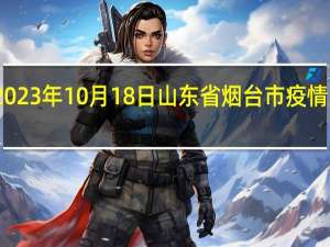 2023年10月18日山东省烟台市疫情大数据-今日/今天疫情全网搜索最新实时消息动态情况通知播报