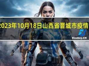2023年10月18日山西省晋城市疫情大数据-今日/今天疫情全网搜索最新实时消息动态情况通知播报