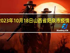 2023年10月18日山西省阳泉市疫情大数据-今日/今天疫情全网搜索最新实时消息动态情况通知播报