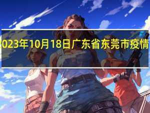 2023年10月18日广东省东莞市疫情大数据-今日/今天疫情全网搜索最新实时消息动态情况通知播报