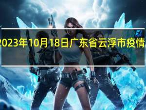 2023年10月18日广东省云浮市疫情大数据-今日/今天疫情全网搜索最新实时消息动态情况通知播报