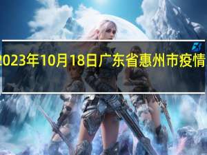 2023年10月18日广东省惠州市疫情大数据-今日/今天疫情全网搜索最新实时消息动态情况通知播报