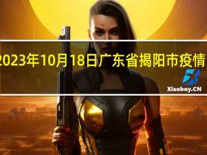 2023年10月18日广东省揭阳市疫情大数据-今日/今天疫情全网搜索最新实时消息动态情况通知播报