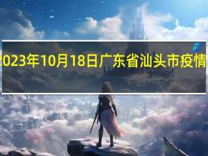 2023年10月18日广东省汕头市疫情大数据-今日/今天疫情全网搜索最新实时消息动态情况通知播报