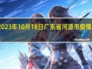 2023年10月18日广东省河源市疫情大数据-今日/今天疫情全网搜索最新实时消息动态情况通知播报