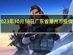 2023年10月18日广东省潮州市疫情大数据-今日/今天疫情全网搜索最新实时消息动态情况通知播报