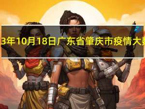 2023年10月18日广东省肇庆市疫情大数据-今日/今天疫情全网搜索最新实时消息动态情况通知播报