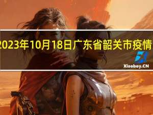 2023年10月18日广东省韶关市疫情大数据-今日/今天疫情全网搜索最新实时消息动态情况通知播报