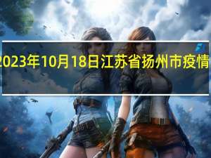 2023年10月18日江苏省扬州市疫情大数据-今日/今天疫情全网搜索最新实时消息动态情况通知播报