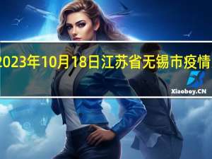 2023年10月18日江苏省无锡市疫情大数据-今日/今天疫情全网搜索最新实时消息动态情况通知播报