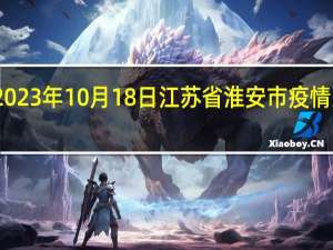 2023年10月18日江苏省淮安市疫情大数据-今日/今天疫情全网搜索最新实时消息动态情况通知播报