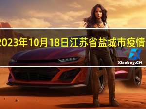 2023年10月18日江苏省盐城市疫情大数据-今日/今天疫情全网搜索最新实时消息动态情况通知播报