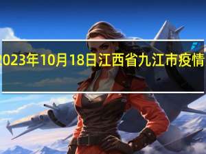 2023年10月18日江西省九江市疫情大数据-今日/今天疫情全网搜索最新实时消息动态情况通知播报