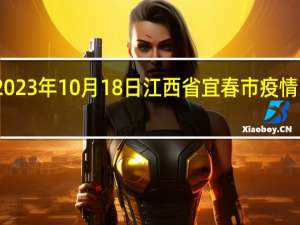 2023年10月18日江西省宜春市疫情大数据-今日/今天疫情全网搜索最新实时消息动态情况通知播报