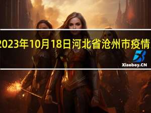 2023年10月18日河北省沧州市疫情大数据-今日/今天疫情全网搜索最新实时消息动态情况通知播报