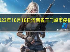 2023年10月18日河南省三门峡市疫情大数据-今日/今天疫情全网搜索最新实时消息动态情况通知播报