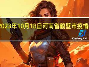 2023年10月18日河南省鹤壁市疫情大数据-今日/今天疫情全网搜索最新实时消息动态情况通知播报