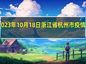 2023年10月18日浙江省杭州市疫情大数据-今日/今天疫情全网搜索最新实时消息动态情况通知播报
