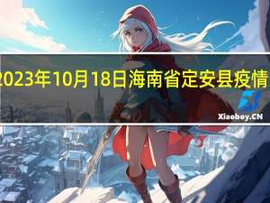 2023年10月18日海南省定安县疫情大数据-今日/今天疫情全网搜索最新实时消息动态情况通知播报