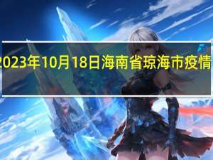 2023年10月18日海南省琼海市疫情大数据-今日/今天疫情全网搜索最新实时消息动态情况通知播报