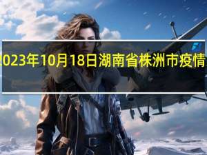 2023年10月18日湖南省株洲市疫情大数据-今日/今天疫情全网搜索最新实时消息动态情况通知播报