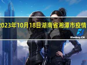 2023年10月18日湖南省湘潭市疫情大数据-今日/今天疫情全网搜索最新实时消息动态情况通知播报