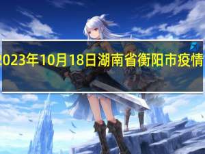 2023年10月18日湖南省衡阳市疫情大数据-今日/今天疫情全网搜索最新实时消息动态情况通知播报