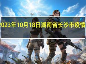 2023年10月18日湖南省长沙市疫情大数据-今日/今天疫情全网搜索最新实时消息动态情况通知播报