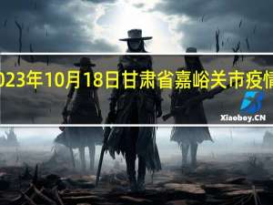 2023年10月18日甘肃省嘉峪关市疫情大数据-今日/今天疫情全网搜索最新实时消息动态情况通知播报
