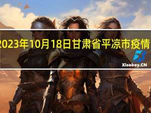 2023年10月18日甘肃省平凉市疫情大数据-今日/今天疫情全网搜索最新实时消息动态情况通知播报